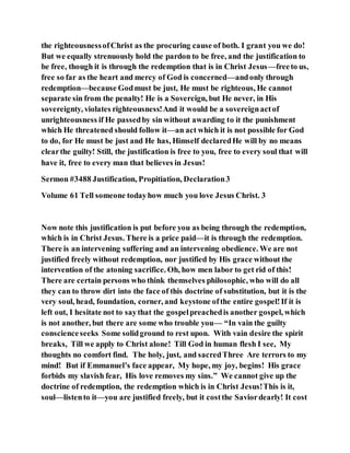 the righteousnessofChrist as the procuring cause of both. I grant you we do!
But we equally strenuously hold the pardon to be free, and the justification to
be free, though it is through the redemption that is in Christ Jesus—freeto us,
free so far as the heart and mercy of God is concerned—andonly through
redemption—because Godmust be just, He must be righteous, He cannot
separate sin from the penalty! He is a Sovereign, but He never, in His
sovereignty, violates righteousness!And it would be a sovereignactof
unrighteousness if He passedby sin without awarding to it the punishment
which He threatened should follow it—an act which it is not possible for God
to do, for He must be just and He has, Himself declaredHe will by no means
clearthe guilty! Still, the justification is free to you, free to every soul that will
have it, free to every man that believes in Jesus!
Sermon #3488 Justification, Propitiation, Declaration3
Volume 61 Tell someone todayhow much you love Jesus Christ. 3
Now note this justification is put before you as being through the redemption,
which is in Christ Jesus. There is a price paid—it is through the redemption.
There is an intervening suffering and an intervening obedience. We are not
justified freely without redemption, nor justified by His grace without the
intervention of the atoning sacrifice. Oh, how men labor to get rid of this!
There are certain persons who think themselves philosophic, who will do all
they can to throw dirt into the face of this doctrine of substitution, but it is the
very soul, head, foundation, corner, and keystone ofthe entire gospel!If it is
left out, I hesitate not to saythat the gospelpreachedis another gospel, which
is not another, but there are some who trouble you— “In vain the guilty
conscienceseeks Some solidground to rest upon. With vain desire the spirit
breaks, Till we apply to Christ alone! Till God in human flesh I see, My
thoughts no comfort find. The holy, just, and sacredThree Are terrors to my
mind! But if Emmanuel’s face appear, My hope, my joy, begins! His grace
forbids my slavish fear, His love removes my sins.” We cannot give up the
doctrine of redemption, the redemption which is in Christ Jesus!This is it,
soul—listento it—you are justified freely, but it costthe Saviordearly! It cost
 
