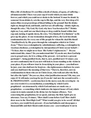 Him a life of obedience!It costHim a death of shame, of agony, of suffering—
all immeasurable! There was your cup of wrath which you must drink
forever, and which you could never drain to the bottom! It must be drunk by
someone!Jesus drinks it, sets the cup to His lips, and the very first drop of it
makes Him sweatgreatdrops of blood falling to the ground! But He drinks
right on, though head, and hands, and feet are all suffering—drinks right on,
though He cries, “My God, My God, why have You forsakenMe?” Drinks
right on, I say, until not one black drop or dreg could be found within that
cup and, turning it upside down, He cries, “It is finished! It is finished,” as He
gives up the ghost. At one tremendous draught of love, the Lord has drunk
condemnation dry for every one of His people for whom He shed His blood!
“Justifiedfreely by His grace through the redemption which is in Christ
Jesus.” There was a redemption by substitutionary suffering, a redemption by
vicarious obedience, a redemption by interposition of Christ on our behalf—
“To bear, that we might never bear His Father’s righteous ire.” Do you
understand this, sinner? Do you understand this? If you do not, then God help
you to graspit now, for it is a thing of the present—is it not here a present
participle?—being justified freely, that is, now, justified now! O sinner, you
are now condemned, but if you now will look to Jesus standing as the victim in
your place. If you will now trust in Jesus dying in your place—youshall now
be just, your sins shall now be forgiven—the righteousness shallnow be yours
and you shall know the meaning of that text, “There is, therefore, now no
condemnation to them who are in Christ Jesus, who walk not after the flesh,
but after the Spirit.” Do you see, then, what justification means? Oh, may you
enjoy it! It will make you leap for joy if you do! And now the secondword is—
II. PROPITIATION—areferencehere to the mercy seat, the covering in—in
our own words it is a reconciliation, a something by which God is
propitiated—an atonement by which God and man are made one, a
propitiation—a something which vindicates the injured honor of God, which
comes in to make amends to the divine law for human offenses. Now
concerning this propitiation, let us speak, and may the Holy Spirit give us
utterance. You say, O sinner, “How shall I come before God? How shall I
draw near to the MostHigh God?” What would you give to be saved? All that
you have, you would freely present—if you had bullocks and sheepupon a
thousand hills and their blood could cleanse you—youwould pour it out in
 