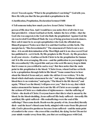 rivers! You ask again, “What is the propitiation I can bring?” God tells you.
Here He tells you that He has provided a propitiation in the
4 Justification, Propitiation, DeclarationSermon#3488
4 Tell someone todayhow much you love Jesus Christ. Volume 61
person of His dearSon. And I would have you notice first of all who it was
that provided it—whom God had set forth. Admire the love of this—that the
God who was angered, is the God who finds the propitiation! Against God the
sin was leveled!God Himself finds the wayof being gracious towards sinners.
How safe it must be to accepta propitiation who God, the offended one,
Himself proposes!Notice next that it is said that God has setthis forth. The
margin has it, “Has foreordained it.” The atonementof Christ is not a new
idea—it is an old determination of the MostHigh and it is no close secret!God
has published it—set it forth. By His prophets in His Word—by His preachers
in all your streets—Godhas setforth Christ to be the propitiation for human
sin! It is His own arranging, His own—and the publication to you tonight is by
His own authority! Oh, regard this and you who seek His mercy leap to think
that it comes to you certified in such a way! But then notice that the main
point in this propitiation is the blood. “Christ Jesus, whomGod has setforth
to be a propitiation through faith in His blood.” Some cannot bear to hear
about the blood of Jesus and yet, under the old law it was written, “It is the
blood which shall make atonement for sin.” And again, “Without shedding of
blood there is no remission,” and again, “The blood is the life thereof,” and
again, “When I see the blood, I will pass over you,” that is to say, that which
makes atonementfor human sin is not the life of Christ as an example—nor
the actions ofChrist as a vindication of righteousness—butthe suffering of
Christ—the death of Christ. Everyone knows that this is what is meant by the
blood. In the blood-shedding, Jesus suffered!His body suffered—inwardly His
soul bled, His spirit suffered—His soulsufferings were the soul of His
sufferings! Then came death. Deathwas the penalty of sin. Jesus died, literally
died—and the heart’s blood came forth, mingled with waterfrom His pierced
side. God is pleasedto pardon us because Jesus suffered—andthe main point
of comfort is the cross—the crossofthe crucified, the dying Savior! Do not let
your minds wander awayfrom this, you that are seeking peace withGod.
 