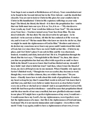 Your hope is not so much at Bethlehemas at Calvary. Your consolationis not
to be found in the SecondAdvent but in the First Advent—and the death that
closedit. You are not to look to Christ in His glory for your comfort, but to
Christ in His humiliation! Christ in His expiatory sufferings as your only
hope! The blood, the blood, the blood—it is there the propitiation lies—andto
that our faith must turn our eyes. It is so. Yes, it is so— “My sins deserve
Your wrath, my God! Your wrath has fallen on Your Son!” My sins turned
awayYour face—Youhave turned awayYour face from Him. My sins
deserveddeath—He has died. My sins deservedto be spit upon—to be
mocked—to be castout as felons. All this He has endured as if He were my
sin, and is it not so? “He has made Him who knew no sin to be sin for us, that
we might be made the righteousness ofGod in Him.” Brothers and sisters, I
do declare my conscience neverknew any peace until I understood this truth
of God, but ever since then I have no rock I build on but this—Christ in my
place, and I in Christ’s place!I am safe in Him and He was chastened,
bruised, wounded, and slain, instead of me! He it is. Propitiation through the
blood. But the text says, “Throughfaith in His blood.” So, then, this shows
you that no propitiation has had any effectwith regard to us until we have
faith in the blood! I can never know that God has blotted out my sin until I
have faith! And what is faith but trust? And then, when I trust the blood of
Jesus, my sin is all forgiven me in one moment. When I humbly rely upon my
Savior’s finished work, “Thoughsins were as scarlet, they become as wool;
though they were red like crimson, they are whiter than snow.” Do you
know—Ihardly know how to talk about this truth of propitiation. It makes
my heart so leap for joy that I cannotfind words to tell you! I do know that I,
and that you, and that every believer under heaven is as clearbefore God of
every sin as if he or she had never sinned! And is acceptedbefore God as if his
whole life had been perfectobedience—andall because that propitiation blood
and the dear merits of our once crucified, but now glorified redeemer stands
in our place!If I might have a perfectrighteousness ofmy own, I would not—
I would soonerhave my Lord’s, for my righteousness, were itperfect, were
but the righteousness ofa man—but His is the righteousness ofGod and man,
God-man! Oh, it is not merely immaculate and complete—itoverflows with
merit! Truly I sayagain, could we have a righteousness ofour own, it were
 