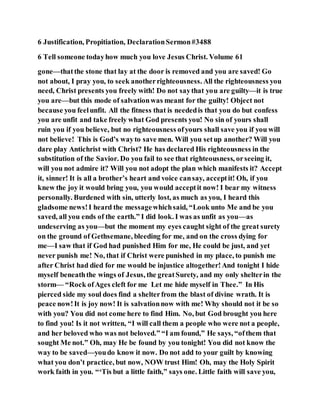 6 Justification, Propitiation, DeclarationSermon#3488
6 Tell someone todayhow much you love Jesus Christ. Volume 61
gone—thatthe stone that lay at the door is removed and you are saved! Go
not about, I pray you, to seek anotherrighteousness. All the righteousness you
need, Christ presents you freely with! Do not saythat you are guilty—it is true
you are—but this mode of salvationwas meant for the guilty! Object not
because you feelunfit. All the fitness that is neededis that you do but confess
you are unfit and take freely what God presents you! No sin of yours shall
ruin you if you believe, but no righteousness ofyours shall save you if you will
not believe! This is God’s wayto save men. Will you setup another? Will you
dare play Antichrist with Christ? He has declared His righteousness in the
substitution of the Savior. Do you fail to see that righteousness, orseeing it,
will you not admire it? Will you not adopt the plan which manifests it? Accept
it, sinner! It is all a brother’s heart and voice cansay, acceptit! Oh, if you
knew the joy it would bring you, you would acceptit now! I bear my witness
personally. Burdened with sin, utterly lost, as much as you, I heard this
gladsome news!I heard the messagewhichsaid, “Look unto Me and be you
saved, all you ends of the earth.” I did look. I was as unfit as you—as
undeserving as you—but the moment my eyes caught sight of the great surety
on the ground of Gethsemane, bleeding for me, and on the cross dying for
me—I saw that if God had punished Him for me, He could be just, and yet
never punish me! No, that if Christ were punished in my place, to punish me
after Christ had died for me would be injustice altogether!And tonight I hide
myself beneaththe wings of Jesus, the greatSurety, and my only shelterin the
storm— “Rock ofAges cleft for me Let me hide myself in Thee.” In His
pierced side my soul does find a shelterfrom the blast of divine wrath. It is
peace now!It is joy now! It is salvationnow with me! Why should not it be so
with you? You did not come here to find Him. No, but God brought you here
to find you! Is it not written, “I will call them a people who were not a people,
and her beloved who was not beloved.” “I am found,” He says, “ofthem that
sought Me not.” Oh, may He be found by you tonight! You did not know the
way to be saved—youdo know it now. Do not add to your guilt by knowing
what you don’t practice, but now, NOW trust Him! Oh, may the Holy Spirit
work faith in you. “‘Tis but a little faith,” says one. Little faith will save you,
 