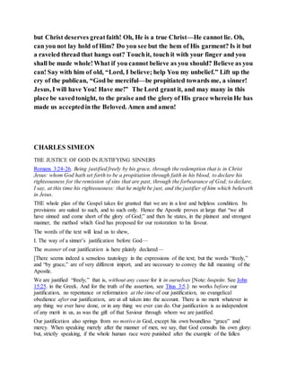 but Christ deserves greatfaith! Oh, He is a true Christ—He cannot lie. Oh,
can you not lay hold of Him? Do you see but the hem of His garment? Is it but
a raveled thread that hangs out? Touchit, touch it with your finger and you
shall be made whole!What if you cannot believe as you should? Believe as you
can! Say with him of old, “Lord, I believe; help You my unbelief.” Lift up the
cry of the publican, “God be merciful—be propitiated towards me, a sinner!
Jesus, I will have You! Have me!” The Lord grant it, and may many in this
place be savedtonight, to the praise and the glory of His grace whereinHe has
made us acceptedin the Beloved. Amen and amen!
CHARLES SIMEON
THE JUSTICE OF GOD IN JUSTIFYING SINNERS
Romans 3:24-26. Being justified freely by his grace, through the redemption that is in Christ
Jesus: whom God hath set forth to be a propitiation through faith in his blood, to declare his
righteousness for the remission of sins that are past, through the forbearance of God; to declare,
I say, at this time his righteousness: that he might be just, and the justifier of him which believeth
in Jesus.
THE whole plan of the Gospel takes for granted that we are in a lost and helpless condition. Its
provisions are suited to such, and to such only. Hence the Apostle proves at large that “we all
have sinned and come short of the glory of God;” and then he states, in the plainest and strongest
manner, the method which God has proposed for our restoration to his favour.
The words of the text will lead us to shew,
I. The way of a sinner’s justification before God—
The manner of our justification is here plainly declared—
[There seems indeed a senseless tautology in the expressions of the text; but the words “freely,”
and “by grace,” are of very different import, and are necessary to convey the full meaning of the
Apostle.
We are justified “freely,” that is, without any cause for it in ourselves [Note: δωρεάν. See John
15:25. in the Greek. And for the truth of the assertion, see Titus 3:5.]: no works before our
justification, no repentance or reformation at the time of our justification, no evangelical
obedience after our justification, are at all taken into the account. There is no merit whatever in
any thing we ever have done, or in any thing we ever can do. Our justification is as independent
of any merit in us, as was the gift of that Saviour through whom we are justified.
Our justification also springs from no motive in God, except his own boundless “grace” and
mercy. When speaking merely after the manner of men, we say, that God consults his own glory:
but, strictly speaking, if the whole human race were punished after the example of the fallen
 