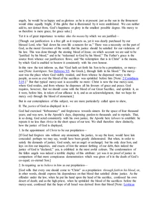 angels, he would be as happy and as glorious as he is at present: just as the sun in the firmament
would shine equally bright, if this globe that is illuminated by it were annihilated. We can neither
add to, nor detract from, God’s happiness or glory in the smallest possible degree. His mercy to
us therefore is mere grace, for grace sake.]
Yet it is of great importance to notice also the means by which we are justified—
[Though our justification is a free gift as it respects us, yet it was dearly purchased by our
blessed Lord, who “laid down his own life a ransom for us.” There was a necessity on the part of
God, as the moral Governor of the world, that his justice should be satisfied for our violations of
his law. This was done through the atoning blood of Jesus; on which account we are said to be
“justified by his blood,” and to he “redeemed to God by his blood.” The Father’s grace is the
source from whence our justification flows; and “the redemption that is in Christ” is the means,
by which God is enabled to bestow it consistently with his own honour.
In this view the text informs us, that “God hath set forth his Son to be a propitiation, or mercy-
seat [Note: ἱλαστήριον. See Hebrews 9:5. the Greek.], through faith in his blood.” The mercy-
seat was the place where God visibly resided, and from whence he dispensed mercy to the
people, as soon as ever the blood of the sacrifices was sprinkled before him [Note: 2 Corinthians
5:19.].” But that typical mercy-seat is accessible no more: Christ is now the true mercy-seat,
where God resides, and from whence he dispenses all his favours of grace and peace. God
requires, however, that we should come with the blood of our Great Sacrifice, and sprinkle it, as
it were, before him, in token of our affiance in it, and as an acknowledgment, that we hope for
mercy only through the blood of atonement.]
But in our contemplation of this subject, we are more particularly called upon to shew,
II. The justice of God as displayed in it—
God had exercised “forbearance” and forgiveness towards sinners for the space of four thousand
years; and was now, in the Apostle’s days, dispensing pardon to thousands and to myriads. That,
in so doing, God acted consistently with his own justice, the Apostle here labours to establish: he
repeats it no less than thrice in the short space of our text. We shall therefore shew distinctly,
how the justice of God is displayed,
1. In the appointment of Christ to be our propitiation—
[If God had forgiven sins without any atonement, his justice, to say the least, would have lain
concealed: perhaps we may say, would have been greatly dishonoured. But when, in order to
satisfy the demands of justice, God sends, not an angel or archangel, but his only dear Son, and
lays on him our iniquities, and exacts of him the utmost farthing of our debt, then indeed the
justice of God is “declared,” yea, is exhibited in the most awful colours. The condemnation of
the fallen angels was indeed a terrible display of this attribute: yet was it no proof of justice in
comparison of that more conspicuous demonstration which was given of it in the death of God’s
co-equal, co-eternal Son.]
2. In requiring us to believe in him as our propitiation—
[God wills that every one should come to “Christ” as a propitiation through faith in his blood, or,
in other words, should express his dependence on that blood that satisfied divine justice. As the
offender under the law, when he put his hand upon the head of his sacrifice, confessed his own
desert of death; and as the high-priest, when he sprinkled the blood of the sacrifices before the
mercy-seat, confessed that the hope of all Israel was derived from that blood [Note: Leviticus
 