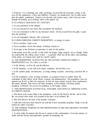 2. Positively. It is a declaring just, while pardoning, by proof that the necessities arising in the
case, for the maintenance of law and exhibition of justice, are satisfactorily met by other means
than the culprit's punishment. Pardon is not slovenly and careless mercy, and it does not come
through the hushing up or cloaking under of the sinner's sin.
II. IS A FREELY GRACIOUS ACT AND GIFT.
1. It is not purchased by the offender.
2. It is not procured by any means that recompense the Pardoner.
3. It is not constrained in Him by any interested motive; He has no peril from the guilty or gain
from the pardoned.
4. It is not begrudged, delayed, sold, or bartered.
III. COMES THROUGH CHRIST'S REDEMPTION, or paying of a price.
1. Not to conciliate Satan or sin.
2. Not to conciliate God in His manner of feeling towards us.
3. Not to give to the Pardoner an equivalent in value for the pardon.
4. But paying down His own life, as that which the Kingly Judge required, ere as a Kingly Father
He could permit His willing mercy to flow — a payment which has all the effect, and something
of the nature, of a ransom price paid for a lawful captive.
IV. THE REDEMPTION IS EFFECTED BY THE SETTING FORTH OF CHRIST A
PROPITIATION (ver. 25). Christ is set forth —
1. In His Divinity, as all in all, and all-sufficient.
2. In His humanity, as one with us in nature, sympathy, and devotion to us.
3. In His spotless purity and innocence, as owing nothing to justice, and having a precious life to
give.
4. In His propitiatory work, as being sacrificed, as accepted of God, as exalted where the
redemption in Him affects all the Divine counsels and administrations. His propitiation does not
appease any ill-will or thirst for vengeance in God, for none existed; it meets those requirements
that justice dictated. Thus God is not made propitious in His feelings; but being already
propitious in Himself, He can now be propitious in His Kingly actions.
V. THIS PROPITIATION IS EFFECTUAL TOWARDS AND UPON US, THROUGH FAITH
IN CHRIST'S BLOOD.
1. That blood is the central thing in the propitiatory work; for the blood is the life, and in it that
life was poured forth which was accepted in the place of our forfeited life.
2. That shed blood is the basis of the promise of pardon.
3. Faith that it has been shed, shed for me, and that it does acceptably propitiate, brings to me the
pardon for which it provides.
VI. THE EXPRESS PURPOSE OF THE PROPITIATION IS THE DECLARATION OF GOD'S
RIGHTEOUSNESS.
1. To show while He pardons that He was in earnest in His condemnation of sin and sentence of
death, and that He has unexceptionable grounds for pardoning sin.
 
