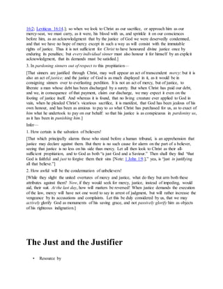 16:2; Leviticus 16:14.]; so when we look to Christ as our sacrifice, or approach him as our
mercy-seat, we must carry, as it were, his blood with us, and sprinkle it on our consciences
before him, as an acknowledgment that by the justice of God we were deservedly condemned,
and that we have no hope of mercy except in such a way as will consist with the immutable
rights of justice. Thus it is not sufficient for Christ to have honoured divine justice once by
enduring its penalties; but every individual sinner must also honour it for himself by an explicit
acknowledgment, that its demands must be satisfied.]
3. In pardoning sinners out of respect to this propitiation—
[That sinners are justified through Christ, may well appear an act of transcendent mercy: but it is
also an act of justice; and the justice of God is as much displayed in it, as it would be in
consigning sinners over to everlasting perdition. It is not an act of mercy, but of justice, to
liberate a man whose debt has been discharged by a surety. But when Christ has paid our debt,
and we, in consequence of that payment, claim our discharge, we may expect it even on the
footing of justice itself. And whereas it is found, that no living creature ever applied to God in
vain, when he pleaded Christ’s vicarious sacrifice, it is manifest, that God has been jealous of his
own honour, and has been as anxious to pay to us what Christ has purchased for us, as to exact of
him what he undertook to pay on our behalf: so that his justice is as conspicuous in pardoniny us,
as it has been in punishing him.]
Infer—
1. How certain is the salvation of believers!
[That which principally alarms those who stand before a human tribunal, is an apprehension that
justice may declare against them. But there is no such cause for alarm on the part of a believer,
seeing that justice is no less on his side than mercy. Let all then look to Christ as their all-
sufficient propitiation, and to God as both “a just God and a Saviour.” Then shall they find “that
God is faithful and just to forgive them their sins [Note: 1 John 1:9.],” yea, is “just in justifying
all that believe.”]
2. How awful will be the condemnation of unbelievers!
[While they slight the united overtures of mercy and justice, what do they but arm both these
attributes against them? Now, if they would seek for mercy, justice, instead of impeding, would
aid, their suit. At the last day, how will matters be reversed! When justice demands the execution
of the law, mercy will have not one word to say in arrest of judgment, but will rather increase the
vengeance by its accusations and complaints. Let this be duly considered by us, that we may
actively glorify God as monuments of his saving grace, and not passively glorify him as objects
of his righteous indignation.]
The Just and the Justifier
• Resource by
 
