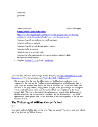 John Piper
javascript:;
/authors/john-piper
J o h n P i p e r P h o t o
/authors/john-piper
https://twitter.com/JohnPiper
https://www.desiringgod.org/bookshttps://www.desiringgod.org/books/desiring-
godhttps://www.desiringgod.org/books/why-i-love-the-apostle-paul
/interviews/should-my-husband-pray-with-me-more
/labs/only-god-can-reveal-god
/interviews/should-we-call-female-leaders-pastors
/interviews/who-is-yahweh
/labs/god-must-give-spiritual-sight
/interviews/is-john-piper-popular-because-he-makes-christianity-look-
intelligent/authors/john-piper
• Scripture: Romans 3:21–26 Topic: Justification
This is the third of a three-part message. For the first part, see “The Demonstration of God’s
Righteousness.” For the second part, see “God’s Free Gift of Righteousness”
But now apart from the Law the righteousness of God has been manifested, being
witnessed by the Law and the Prophets, even the righteousness of God through faith in
Jesus Christ for all those who believe; for there is no distinction; for all have sinned and
fall short of the glory of God, being justified as a gift by his grace through the redemption
which is in Christ Jesus; whom God displayed publicly as a propitiation in his blood
through faith. This was to demonstrate his righteousness, because in the forbearance of
God he passed over the sins previously committed; for the demonstration, I say, of his
righteousness at the present time, so that he would be just and the justifier of the one who
has faith in Jesus.
The Wakening of William Cowper’s Soul
l "
Most nights as I tuck Talitha into bed she says, “Sing me a song.” The one we sing most often is
one of my favorites by William Cowper,
 