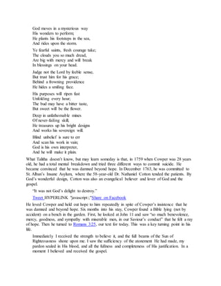 God moves in a mysterious way
His wonders to perform;
He plants his footsteps in the sea,
And rides upon the storm.
Ye fearful saints, fresh courage take;
The clouds you so much dread,
Are big with mercy and will break
In blessings on your head.
Judge not the Lord by feeble sense,
But trust him for his grace;
Behind a frowning providence
He hides a smiling face.
His purposes will ripen fast
Unfolding every hour;
The bud may have a bitter taste,
But sweet will be the flower.
Deep in unfathomable mines
Of never-failing skill,
He treasures up his bright designs
And works his sovereign will.
Blind unbelief is sure to err
And scan his work in vain;
God is his own interpreter,
And he will make it plain.
What Talitha doesn’t know, but may learn someday is that, in 1759 when Cowper was 28 years
old, he had a total mental breakdown and tried three different ways to commit suicide. He
became convinced that he was damned beyond hope. In December 1763, he was committed to
St. Alban’s Insane Asylum, where the 58-year-old Dr. Nathaniel Cotton tended the patients. By
God’s wonderful design, Cotton was also an evangelical believer and lover of God and the
gospel.
“It was not God’s delight to destroy.”
Tweet HYPERLINK "javascript:;"Share on Facebook
He loved Cowper and held out hope to him repeatedly in spite of Cowper’s insistence that he
was damned and beyond hope. Six months into his stay, Cowper found a Bible lying (not by
accident) on a bench in the garden. First, he looked at John 11 and saw “so much benevolence,
mercy, goodness, and sympathy with miserable men, in our Saviour’s conduct” that he felt a ray
of hope. Then he turned to Romans 3:25, our text for today. This was a key turning point in his
life.
Immediately I received the strength to believe it, and the full beams of the Sun of
Righteousness shone upon me. I saw the sufficiency of the atonement He had made, my
pardon sealed in His blood, and all the fullness and completeness of His justification. In a
moment I believed and received the gospel.
 