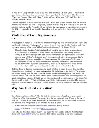 In June 1765, Cowper left St. Alban’s and lived and ministered 35 more years — not without
great battles with depression, but also not without great fruit for the kingdom, like the hymns,
“There is a Fountain Filled with Blood,” “O for a Closer Walk with God!” and “The Spirit
Breathes upon the Word.”
This has happened in history over and over again. Some great gospel sentence from the book of
Romans has wakened the soul — Augustine, Luther, Wesley. May it be so today as we rivet our
attention on these words. Verses 25–26 are, perhaps, the most central or most important words in
the Bible — especially if you consider them along with verses 23–24, which we looked at last
week.
Vindication of God’s Righteousness
l "
What happens in verses 25–26 is that we penetrate through the issue of “justification” (verse 24)
and through the issue of “redemption” or ransom (verse 24) to what C.E.B. Cranfield calls “the
innermost meaning of the cross” (The Epistle to the Romans, 213). Verses 25–26:
Whom [referring back to Christ] God displayed publicly [or, put forth] as a propitiation
[NIV, “sacrifice of atonement”; in this context the word means “the turning away of . . .
wrath”] in His blood through faith. This was to demonstrate His righteousness [Note: this
is the purpose of Christ’s death that hasn’t been mentioned yet — to demonstrate God’s
righteousness. Now why does God need to demonstrate his righteousness?], because in
the forbearance of God He passed over the sins previously committed; [then he repeats
this aim lest we miss it] for the demonstration, I say, of His righteousness at the present
time, so that He would be just and the justifier of the one who has faith in Jesus.
Boil that down to the most basic problem the death of Christ is meant to solve. God put Christ
forward (he sent him to die) in order to demonstrate his righteousness (or justice). The problem
that needed solving was that God, for some reason, seemed to be unrighteous, and wanted to
vindicate himself and clear his name. Indeed, verse 26 says he would have been unrighteous, or
unjust, in justifying sinners, if Christ had not been put forward as a propitiation by his blood: “so
that he would be just. . . .” That is the basic issue. God’s righteousness is at stake. His name or
reputation or honor must be vindicated. Before the cross can be for our sake, it must be for God’s
sake.
Why Does He Need Vindication?
l "
But what created that problem? Why did God face the problem of needing to give a public
vindication of his righteousness? The answer is in the last phrase of verse 25 and at the end of
verse 26: “Because in his divine forbearance he had passed over the sins previously committed”
and because he is “the justifier of the one who has faith in Jesus.”
“Christ bore the wrath of God for our sins, and turned it away from us.”
Tweet HYPERLINK "javascript:;"Share on Facebook
Now what do those two phrases mean? They mean that now and for centuries God has been
doing what Psalm 103:10 says, “He does not deal with us according to our sins or repay us
 