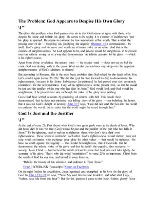 The Problem: God Appears to Despise His Own Glory
l "
Therefore the problem when God passes over sin is that God seems to agree with those who
despise his name and belittle his glory. He seems to be saying it is a matter of indifference that
his glory is spurned. He seems to condone the low assessment of his worth. That is what the
passing over of sin — forgiving sin, justifying the ungodly (Romans 4:5) communicates: by
itself, God’s glory and his name and worth are of minor value or no value. And that is the
essence of unrighteousness. So God appears to be, and indeed would be unrighteous if he passed
over sin without saving us in a way that demonstrates his infinite passion for his glory — which
is his righteousness.
Apart from divine revelation, the natural mind — the secular mind — does not see or feel the
crisis God was dealing with in the cross. What secular person loses any sleep over the apparent
unrighteousness of God’s kindness to sinners?
But according to Romans, this is the most basic problem that God solved by the death of his Son.
Let’s read it again (verse 25–26): “He did this [put his Son forward to die] to demonstrate his
righteousness, because in his divine forbearance [or patience] he had passed over sins previously
committed; for the demonstration, I say, of his righteousness at the present time, so that he would
be just and the justifier of the one who has faith in Jesus.” God would look and God would be
unrighteous, if he passed over sins as though the value of his glory were nothing.
God could have settled accounts by punishing all sinners with hell. This would have
demonstrated that he does not minimize our falling short of his glory — our belittling his honor.
But it was not God’s delight to destroy. John 3:17 says, “God did not send the Son into the world
to condemn the world, but in order that the world might be saved through him.”
God Is Just and the Justifier
l "
At the end of verse 26, Paul shows what God’s two great goals were in the death of Jesus. Why
did Jesus die? It was “so that [God] would be just and the justifier of the one who has faith in
Jesus.” To be righteous, and to reckon as righteous those who don’t have their own
righteousness. These seem to contradict each other. God’s righteousness would dictate: pour out
your wrath on sinners who exchange your glory for other values — that would be righteous. Or:
have no wrath against the ungodly — that would be unrighteous. But if God wills that he
demonstrate the infinite value of his glory and that he justify the ungodly, then someone —
namely, Jesus Christ — had to bear the wrath of God to show that God does not take lightly the
scorning of his glory. That’s why the word “propitiation” in verse 25 is so important. Christ bore
the wrath of God for our sins, and turned it away from us.
“Behold the beauty of this salvation and embrace it. Trust Jesus.”
Tweet HYPERLINK "javascript:;"Share on Facebook
On the night before his crucifixion, Jesus agonized and triumphed in his love for the glory of
God. In John 12:27–28 he says, “‘Now My soul has become troubled; and what shall I say,
“Father, save Me from this hour”? But for this purpose I came to this hour. Father, glorify Your
 