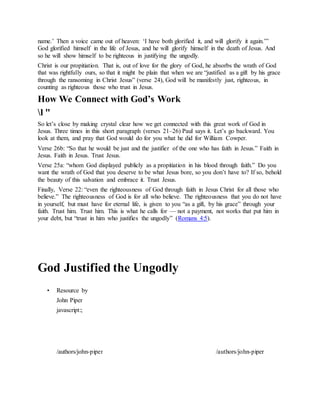 name.’ Then a voice came out of heaven: ‘I have both glorified it, and will glorify it again.’”
God glorified himself in the life of Jesus, and he will glorify himself in the death of Jesus. And
so he will show himself to be righteous in justifying the ungodly.
Christ is our propitiation. That is, out of love for the glory of God, he absorbs the wrath of God
that was rightfully ours, so that it might be plain that when we are “justified as a gift by his grace
through the ransoming in Christ Jesus” (verse 24), God will be manifestly just, righteous, in
counting as righteous those who trust in Jesus.
How We Connect with God’s Work
l "
So let’s close by making crystal clear how we get connected with this great work of God in
Jesus. Three times in this short paragraph (verses 21–26) Paul says it. Let’s go backward. You
look at them, and pray that God would do for you what he did for William Cowper.
Verse 26b: “So that he would be just and the justifier of the one who has faith in Jesus.” Faith in
Jesus. Faith in Jesus. Trust Jesus.
Verse 25a: “whom God displayed publicly as a propitiation in his blood through faith.” Do you
want the wrath of God that you deserve to be what Jesus bore, so you don’t have to? If so, behold
the beauty of this salvation and embrace it. Trust Jesus.
Finally, Verse 22: “even the righteousness of God through faith in Jesus Christ for all those who
believe.” The righteousness of God is for all who believe. The righteousness that you do not have
in yourself, but must have for eternal life, is given to you “as a gift, by his grace” through your
faith. Trust him. Trust him. This is what he calls for — not a payment, not works that put him in
your debt, but “trust in him who justifies the ungodly” (Romans 4:5).
God Justified the Ungodly
• Resource by
John Piper
javascript:;
/authors/john-piper
J o h n P i p e r P h o t o
/authors/john-piper
 