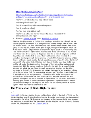 https://twitter.com/JohnPiper
https://www.desiringgod.org/bookshttps://www.desiringgod.org/books/desiring-
godhttps://www.desiringgod.org/books/why-i-love-the-apostle-paul
/interviews/should-my-husband-pray-with-me-more
/labs/only-god-can-reveal-god
/interviews/should-we-call-female-leaders-pastors
/interviews/who-is-yahweh
/labs/god-must-give-spiritual-sight
/interviews/is-john-piper-popular-because-he-makes-christianity-look-
intelligent/authors/john-piper
• Scripture: Romans 3:21–4:8 Topic: Assurance of Salvation
But now the righteousness of God has been manifested apart from law, although the law
and the prophets bear witness to it, the righteousness of God through faith in Jesus Christ
for all who believe. For there is no distinction; since all have sinned and fall short of the
glory of God, they are justified by his grace as a gift, through the redemption which is in
Christ Jesus, whom God put forward as an expiation by his blood, to be received by faith.
This was to show God's righteousness, because in his divine forbearance he had passed
over former sins; it was to prove at the present time that he himself is righteous and that
he justifies him who has faith in Jesus. Then what becomes of our boasting? It is
excluded. On what principle? On the principle of works? No, but on the principle of faith.
For we hold that a man is justified by faith apart form works of law. Or is God the God of
Jews only? Is he not the God of Gentiles also? Yes, of Gentiles also, since God is one;
and he will justify the circumcised on the ground of their faith and the uncircumcised
through their faith. Do we then overthrow the law by this faith? By no means! On the
contrary, we uphold the law. What then shall we say about Abraham, our forefather
according to the flesh? For if Abraham was justified by works, he has something to boast
about, but not before God. For what does the scripture say? "Abraham believed God, and
it was reckoned to him as righteousness." Now to one who works, his wages are not
reckoned as a gift but as his due. And to one who does not work but trusts him who
justified the ungodly, his faith is reckoned as righteousness. So also David pronounces a
blessing upon the man to whom God reckons righteousness apart from works: "Blessed
are those whose iniquities are forgiven, and whose sins are covered; blessed is the man
against whom the Lord will not reckon his sin."
The Vindication of God's Righteousness
l "
Last week I tried to show that the deepest problem being solved by the death of Christ was the
problem that God himself seemed to be unrighteous in passing over so many sins that deserved
condemnation. The whole Old Testament is a testimony to the truth that God is "slow to anger
and abounding in steadfast love and faithfulness, keeping steadfast love for thousands, forgiving
iniquity and transgression and sin" (Exodus 34:6–7).
 
