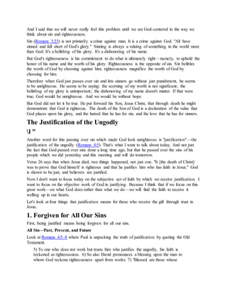 And I said that we will never really feel this problem until we are God-centered in the way we
think about sin and righteousness.
Sin (Romans 3:23) is not primarily a crime against man. It is a crime against God. "All have
sinned and fall short of God's glory." Sinning is always a valuing of something in the world more
than God. It's a belittling of his glory. It's a dishonoring of his name.
But God's righteousness is his commitment to do what is ultimately right—namely, to uphold the
honor of his name and the worth of his glory. Righteousness is the opposite of sin. Sin belittles
the worth of God by choosing against him; righteousness magnifies the worth of God by
choosing for him.
Therefore when God just passes over sin and lets sinners go without just punishment, he seems
to be unrighteous. He seems to be saying: the scorning of my worth is not significant; the
belittling of my glory is unimportant; the dishonoring of my name doesn't matter. If that were
true, God would be unrighteous. And we would be without hope.
But God did not let it be true. He put forward his Son, Jesus Christ, that through death he might
demonstrate that God is righteous. The death of the Son of God is a declaration of the value that
God places upon his glory, and the hatred that he has for sin, and the love that he has for sinners.
The Justification of the Ungodly
l "
Another word for this passing over sin which made God look unrighteous is "justification"—the
justification of the ungodly (Romans 4:5). That's what I want to talk about today. And not just
the fact that God passed over sins done a long time ago, but that he passed over the sins of his
people which we did yesterday and this morning and will do tomorrow.
Verse 26 says that when Jesus died, two things happened, not just one. "It [the death of Christ]
was to prove that God himself is righteous and that he justifies him who has faith in Jesus." God
is shown to be just, and believers are justified.
Now I don't want to focus today on the subjective act of faith by which we receive justification. I
want to focus on the objective work of God in justifying. Because I think that if we focus on this
great work—on what God does rather than what we do—we will find the faith to receive it
welling up in our hearts.
Let's look at four things that justification means for those who receive the gift through trust in
Jesus.
1. Forgiven for All Our Sins
First, being justified means being forgiven for all our sins.
All Sin—Past, Present, and Future
Look at Romans 4:5–8 where Paul is unpacking the truth of justification by quoting the Old
Testament.
5) To one who does not work but trusts him who justifies the ungodly, his faith is
reckoned as righteousness. 6) So also David pronounces a blessing upon the man to
whom God reckons righteousness apart from works: 7) "Blessed are those whose
 