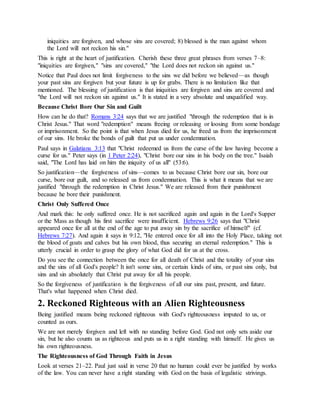 iniquities are forgiven, and whose sins are covered; 8) blessed is the man against whom
the Lord will not reckon his sin."
This is right at the heart of justification. Cherish these three great phrases from verses 7–8:
"iniquities are forgiven," "sins are covered," "the Lord does not reckon sin against us."
Notice that Paul does not limit forgiveness to the sins we did before we believed—as though
your past sins are forgiven but your future is up for grabs. There is no limitation like that
mentioned. The blessing of justification is that iniquities are forgiven and sins are covered and
"the Lord will not reckon sin against us." It is stated in a very absolute and unqualified way.
Because Christ Bore Our Sin and Guilt
How can he do that? Romans 3:24 says that we are justified "through the redemption that is in
Christ Jesus." That word "redemption" means freeing or releasing or loosing from some bondage
or imprisonment. So the point is that when Jesus died for us, he freed us from the imprisonment
of our sins. He broke the bonds of guilt that put us under condemnation.
Paul says in Galatians 3:13 that "Christ redeemed us from the curse of the law having become a
curse for us." Peter says (in 1 Peter 2:24), "Christ bore our sins in his body on the tree." Isaiah
said, "The Lord has laid on him the iniquity of us all" (53:6).
So justification—the forgiveness of sins—comes to us because Christ bore our sin, bore our
curse, bore our guilt, and so released us from condemnation. This is what it means that we are
justified "through the redemption in Christ Jesus." We are released from their punishment
because he bore their punishment.
Christ Only Suffered Once
And mark this: he only suffered once. He is not sacrificed again and again in the Lord's Supper
or the Mass as though his first sacrifice were insufficient. Hebrews 9:26 says that "Christ
appeared once for all at the end of the age to put away sin by the sacrifice of himself" (cf.
Hebrews 7:27). And again it says in 9:12, "He entered once for all into the Holy Place, taking not
the blood of goats and calves but his own blood, thus securing an eternal redemption." This is
utterly crucial in order to grasp the glory of what God did for us at the cross.
Do you see the connection between the once for all death of Christ and the totality of your sins
and the sins of all God's people? It isn't some sins, or certain kinds of sins, or past sins only, but
sins and sin absolutely that Christ put away for all his people.
So the forgiveness of justification is the forgiveness of all our sins past, present, and future.
That's what happened when Christ died.
2. Reckoned Righteous with an Alien Righteousness
Being justified means being reckoned righteous with God's righteousness imputed to us, or
counted as ours.
We are not merely forgiven and left with no standing before God. God not only sets aside our
sin, but he also counts us as righteous and puts us in a right standing with himself. He gives us
his own righteousness.
The Righteousness of God Through Faith in Jesus
Look at verses 21–22. Paul just said in verse 20 that no human could ever be justified by works
of the law. You can never have a right standing with God on the basis of legalistic strivings.
 