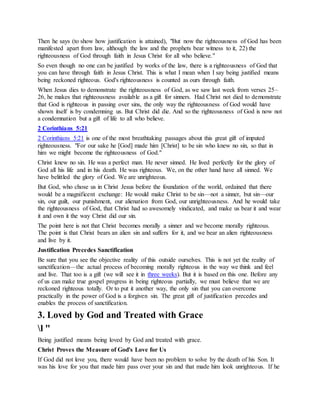 Then he says (to show how justification is attained), "But now the righteousness of God has been
manifested apart from law, although the law and the prophets bear witness to it, 22) the
righteousness of God through faith in Jesus Christ for all who believe."
So even though no one can be justified by works of the law, there is a righteousness of God that
you can have through faith in Jesus Christ. This is what I mean when I say being justified means
being reckoned righteous. God's righteousness is counted as ours through faith.
When Jesus dies to demonstrate the righteousness of God, as we saw last week from verses 25–
26, he makes that righteousness available as a gift for sinners. Had Christ not died to demonstrate
that God is righteous in passing over sins, the only way the righteousness of God would have
shown itself is by condemning us. But Christ did die. And so the righteousness of God is now not
a condemnation but a gift of life to all who believe.
2 Corinthians 5:21
2 Corinthians 5:21 is one of the most breathtaking passages about this great gift of imputed
righteousness. "For our sake he [God] made him [Christ] to be sin who knew no sin, so that in
him we might become the righteousness of God."
Christ knew no sin. He was a perfect man. He never sinned. He lived perfectly for the glory of
God all his life and in his death. He was righteous. We, on the other hand have all sinned. We
have belittled the glory of God. We are unrighteous.
But God, who chose us in Christ Jesus before the foundation of the world, ordained that there
would be a magnificent exchange: He would make Christ to be sin—not a sinner, but sin—our
sin, our guilt, our punishment, our alienation from God, our unrighteousness. And he would take
the righteousness of God, that Christ had so awesomely vindicated, and make us bear it and wear
it and own it the way Christ did our sin.
The point here is not that Christ becomes morally a sinner and we become morally righteous.
The point is that Christ bears an alien sin and suffers for it, and we bear an alien righteousness
and live by it.
Justification Precedes Sanctification
Be sure that you see the objective reality of this outside ourselves. This is not yet the reality of
sanctification—the actual process of becoming morally righteous in the way we think and feel
and live. That too is a gift (we will see it in three weeks). But it is based on this one. Before any
of us can make true gospel progress in being righteous partially, we must believe that we are
reckoned righteous totally. Or to put it another way, the only sin that you can overcome
practically in the power of God is a forgiven sin. The great gift of justification precedes and
enables the process of sanctification.
3. Loved by God and Treated with Grace
l "
Being justified means being loved by God and treated with grace.
Christ Proves the Measure of God's Love for Us
If God did not love you, there would have been no problem to solve by the death of his Son. It
was his love for you that made him pass over your sin and that made him look unrighteous. If he
 