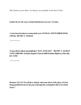 Why? Because you are sinless? No. Because you are justified by the blood of Christ
GOD’S WAY OF SALVATION ROMANS 3:23-24 • TV230A
A television broadcastsermondelivered SUNDAY, SEPTEMBER30TH,
1984 By HENRY T. MAHAN
__________
Transcribed, edited and published MAY 14TH, 2011 HENRY T. MAHAN
TAPE LIBRARY Zebulon Baptist Church 6088 Zebulon Highway Pikeville,
KY 41501
__________
Romans 3:23-24 “Forall have sinned, and come short of the glory of God;
being justified freely by his grace through the redemption that is in Christ
Jesus.”
 