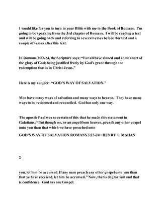 I would like for you to turn in your Bible with me to the Book of Romans. I’m
going to be speaking from the 3rd chapter of Romans. I will be reading a text
and will be going back and referring to severalverses before this text and a
couple of verses afterthis text.
In Romans 3:23-24, the Scripture says;“Forall have sinned and come short of
the glory of God; being justified freely by God’s grace through the
redemption that is in Christ Jesus.”
Here is my subject: “GOD’S WAY OF SALVATION.”
Men have many ways of salvationand many ways to heaven. Theyhave many
ways to be redeemedand reconciled. Godhas only one way.
The apostle Paulwas so certainof this that he made this statement in
Galatians;“But though we, or an angelfrom heaven, preach any other gospel
unto you than that which we have preached unto
GOD’S WAY OF SALVATION ROMANS 3:23-24 • HENRY T. MAHAN
2
you, let him be accursed. If any man preachany other gospelunto you than
that ye have received, let him be accursed.” Now, thatis dogmatism and that
is confidence. Godhas one Gospel.
 