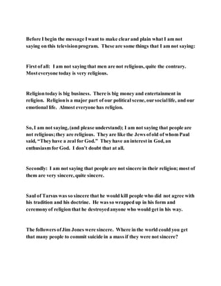 Before I begin the message Iwant to make clearand plain what I am not
saying on this televisionprogram. These are some things that I am not saying:
First of all: I am not saying that men are not religious, quite the contrary.
Mosteveryone today is very religious.
Religiontoday is big business. There is big money and entertainment in
religion. Religionis a major part of our political scene, oursociallife, and our
emotional life. Almost everyone has religion.
So, I am not saying, (and please understand); I am not saying that people are
not religious;they are religious. They are like the Jews ofold of whom Paul
said, “Theyhave a zeal for God.” They have an interest in God, an
enthusiasm for God. I don’t doubt that at all.
Secondly: I am not saying that people are not sincere in their religion; most of
them are very sincere, quite sincere.
Saul of Tarsus was so sincere that he would kill people who did not agree with
his tradition and his doctrine. He was so wrapped up in his form and
ceremonyof religion that he destroyedanyone who would get in his way.
The followers ofJim Jones were sincere. Where in the world could you get
that many people to commit suicide in a mass if they were not sincere?
 
