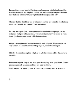 I remember a young lady in Chattanooga, Tennessee, who had religion. She
was very sincere in her religion. In fact, she was reading a Scripture and said
that the Lord told her, “If your right hand offends you cut it off.”
She said that the Lord told her to take an ax and cut her arm off. So, she took
an ax and chopped her arm off. That is sincerity.
So, I am not saying (and I want you to understand this) that people are not
religious. Religionis big business. There is religion everywhere and in every
town, city, hamlet, and countryside, in this nation.
People are religious and they are sincere in their religion. Some of them are
very sincere. Some ofthem are willing to go to jail for their religion.
Thirdly: I am not saying that religious people have no morality, they do have
morality.
I’m not saying that they do not have gooddeeds;they have gooddeeds. These
people are moral, generous and they are kind to others.
GOD’S WAY OF SALVATION ROMANS 3:23-24 • HENRY T. MAHAN
3
 