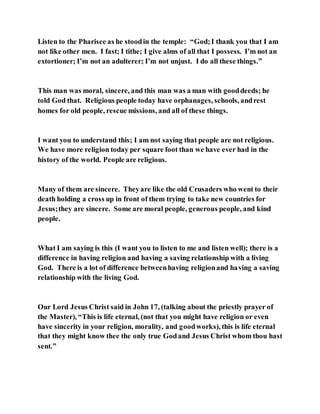 Listen to the Pharisee as he stoodin the temple: “God;I thank you that I am
not like other men. I fast; I tithe; I give alms of all that I possess. I’m not an
extortioner; I’m not an adulterer; I’m not unjust. I do all these things.”
This man was moral, sincere, and this man was a man with gooddeeds; he
told God that. Religious people today have orphanages, schools, andrest
homes for old people, rescue missions, and all of these things.
I want you to understand this; I am not saying that people are not religious.
We have more religion today per square foot than we have ever had in the
history of the world. People are religious.
Many of them are sincere. Theyare like the old Crusaders who went to their
death holding a cross up in front of them trying to take new countries for
Jesus;they are sincere. Some are moral people, generous people, and kind
people.
What I am saying is this (I want you to listen to me and listen well); there is a
difference in having religion and having a saving relationship with a living
God. There is a lot of difference betweenhaving religionand having a saving
relationship with the living God.
Our Lord Jesus Christ said in John 17, (talking about the priestly prayer of
the Master), “This is life eternal, (not that you might have religion or even
have sincerity in your religion, morality, and goodworks), this is life eternal
that they might know thee the only true Godand Jesus Christ whom thou hast
sent.”
 