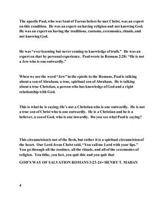 The apostle Paul, who was Saul of Tarsus before he met Christ, was an expert
on this condition. He was an expert on having religion and not knowing God.
He was an expert on having the traditions, customs, ceremonies,rituals, and
not knowing God.
He was “everlearning but never coming to knowledge oftruth.” He was an
expert on that by personalexperience. Paulwrote in Romans 2:28; “He is not
a Jew who is one outwardly.”
When we use the word “Jew” in the epistle to the Romans, Paulis talking
about a son of Abraham, a true, spiritual son of Abraham. He is talking
about a true Christian, a person who has knowledge ofGod and a right
relationship with God.
This is what he is saying;He’s not a Christian who is one outwardly. He is not
a true son of Christ who is one outwardly. He is a Christian and he is a
believer, a sonof God, who is one inwardly. Do you see whatPaul is saying?
This circumcisionis not of the flesh, but rather it is a spiritual circumcisionof
the heart. Our Lord Jesus Christ said, “You callme Lord with your lips.”
You go through all the routines, all the rituals, and all of the ceremonies of
religion. You tithe, you fast, you quit this and you quit that
GOD’S WAY OF SALVATION ROMANS 3:23-24 • HENRY T. MAHAN
4
 