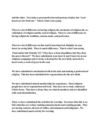 and the other. You make a greatprofessionand pretense of piety but “your
hearts are far from me.” That is what I am saying.
There is a lot of difference in having religion, the mechanics of religion, the so-
calledpiety of religion and the zeal of religion. There is a lot of difference in
having religion by tradition, custom, name, and profession.
There is a lot of difference in that and in knowing God Almighty in your
heart, in saving faith. There is much difference. That is what I am saying.
Paul said in 2nd Timothy 3:5; “They have a form of godliness but they deny
the powerthereof.” We have substituted, (you know it and I know it), in our
religious campaigns and revivals, a decisionfor the new birth, instead of a
heart work, a work of grace in the soul.
We have substituted a mechanicalwalk in the aisle and making a professionof
religion. This has been substituted for regeneration, for the new birth.
We have substituted church membership for repentance. Mostreligious
people have never repented toward God. They have never truly embraced
Christ Jesus. Theyhave a form; they are church members and are identified
with some denomination.
Then, we have substituted the activities for worship. You know that this is so.
Our churches are so busy making announcements and counting people. They
are having contests, allsorts of raffles, entertainment and ballgames. We
have substituted much activity for worship.
 