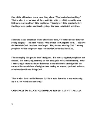 One of the old writers wrote something about “Much ado about nothing.”
That is what it is; we have all these activities with very little worship, very
little reverence and very little godliness. There is very little coming before
God in prayer, praise, and thanksgiving. We have substituted activities.
Someone askeda member of our church one time, “Whatdo you do for your
young people?” This man replied; “We preach the Gospelto them. They love
the Word of God; they love the Gospel. Theylove to worship God.” Young
people as well as old people need to worship God and call on God.
I’m not saying that people aren’t religious. I’m not saying that people are not
sincere. I’m not saying that they do not have goodworks and morality. What
I am saying is there is a lot of difference in the mechanics of religion in the
outward form and show of religion than having an inward, spiritual, intimate,
relationship with the living God.
That is what Paul said in Romans 2; “He is not a Jew who is one outwardly.
He is a Jew who is one inwardly.”
GOD’S WAY OF SALVATION ROMANS 3:23-24 • HENRY T. MAHAN
5
 