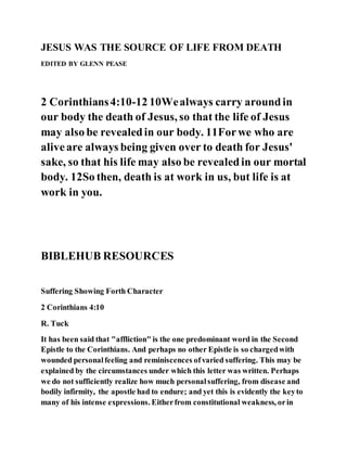 JESUS WAS THE SOURCE OF LIFE FROM DEATH
EDITED BY GLENN PEASE
2 Corinthians4:10-12 10Wealways carry aroundin
our body the death of Jesus, so that the life of Jesus
may also be revealedin our body. 11Forwe who are
aliveare always being given over to death for Jesus'
sake, so that his life may also be revealedin our mortal
body. 12So then, death is at work in us, but life is at
work in you.
BIBLEHUB RESOURCES
Suffering Showing Forth Character
2 Corinthians 4:10
R. Tuck
It has been said that "affliction" is the one predominant word in the Second
Epistle to the Corinthians. And perhaps no other Epistle is so chargedwith
wounded personalfeeling and reminiscences ofvaried suffering. This may be
explained by the circumstances under which this letter was written. Perhaps
we do not sufficiently realize how much personalsuffering, from disease and
bodily infirmity, the apostle had to endure; and yet this is evidently the keyto
many of his intense expressions. Eitherfrom constitutional weakness, orin
 
