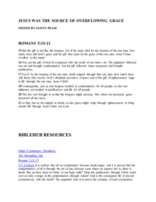 JESUS WAS THE SOURCE OF OVERFLOWING GRACE
EDITED BY GLENN PEASE
ROMANS 5:15-21
15 But the gift is not like the trespass. For if the many died by the trespass of the one man, how
much more did God’s grace and the gift that came by the grace of the one man, Jesus Christ,
overflow to the many!
16 Nor can the gift of God be compared with the result of one man’s sin: The judgment followed
one sin and brought condemnation, but the gift followed many trespasses and brought
justification.
17 For if, by the trespass of the one man, death reigned through that one man, how much more
will those who receive God’s abundant provision of grace and of the gift of righteousness reign
in life through the one man, Jesus Christ!
18 Consequently, just as one trespass resulted in condemnation for all people, so also one
righteous act resulted in justification and life for all people.
20 The law was brought in so that the trespass might increase. But where sin increased, grace
increased all the more,
21 so that, just as sin reigned in death, so also grace might reign through righteousness to bring
eternal life through Jesus Christ our Lord.
BIBLEHUB RESOURCES
Pulpit Commentary Homiletics
The Abounding Life
Romans 5:15-17
T.F. Lockyer It is evident that all are condemned, because death reigns; and it is proved that the
condemnation of all is through the sin of one, because even where no express law is, there is
death. But we have hope in Christ. Is our hope valid? Does the justification through Christ reach
over as wide a range as the condemnation through Adam? And is the consequent life to prevail
coextensively with the death? The argument here is to prove the certainty of each coextension.
 