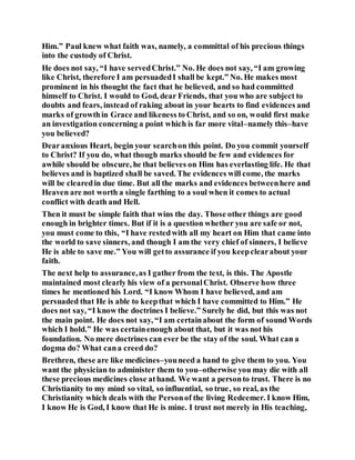 Him.” Paul knew what faith was, namely, a committal of his precious things
into the custody of Christ.
He does not say, “I have servedChrist.” No. He does not say, “I am growing
like Christ, therefore I am persuadedI shall be kept.” No. He makes most
prominent in his thought the fact that he believed, and so had committed
himself to Christ. I would to God, dear Friends, that you who are subject to
doubts and fears, instead of raking about in your hearts to find evidences and
marks of growthin Grace and likeness to Christ, and so on, would first make
an investigation concerning a point which is far more vital–namely this–have
you believed?
Dearanxious Heart, begin your searchon this point. Do you commit yourself
to Christ? If you do, what though marks should be few and evidences for
awhile should be obscure, he that believes on Him has everlasting life. He that
believes and is baptized shall be saved. The evidences will come, the marks
will be clearedin due time. But all the marks and evidences betweenhere and
Heaven are not worth a single farthing to a soul when it comes to actual
conflict with death and Hell.
Then it must be simple faith that wins the day. Those other things are good
enough in brighter times. But if it is a question whether you are safe or not,
you must come to this, “I have restedwith all my heart on Him that came into
the world to save sinners, and though I am the very chief of sinners, I believe
He is able to save me.” You will getto assurance if you keepclearabout your
faith.
The next help to assurance,as I gather from the text, is this. The Apostle
maintained most clearly his view of a personalChrist. Observe how three
times he mentioned his Lord. “I know Whom I have believed, and am
persuaded that He is able to keepthat which I have committed to Him.” He
does not say, “I know the doctrines I believe.” Surely he did, but this was not
the main point. He does not say, “I am certainabout the form of sound Words
which I hold.” He was certainenough about that, but it was not his
foundation. No mere doctrines can ever be the stay of the soul. What can a
dogma do? What cana creed do?
Brethren, these are like medicines–youneed a hand to give them to you. You
want the physician to administer them to you–otherwise you may die with all
these precious medicines close athand. We want a personto trust. There is no
Christianity to my mind so vital, so influential, so true, so real, as the
Christianity which deals with the Personof the living Redeemer. I know Him,
I know He is God, I know that He is mine. I trust not merely in His teaching,
 