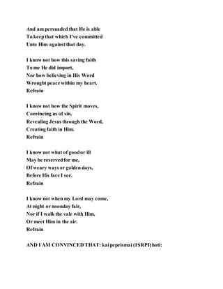 And am persuaded that He is able
To keepthat which I’ve committed
Unto Him againstthat day.
I know not how this saving faith
To me He did impart,
Nor how believing in His Word
Wrought peace within my heart.
Refrain
I know not how the Spirit moves,
Convincing us of sin,
Revealing Jesus through the Word,
Creating faith in Him.
Refrain
I know not what of goodor ill
May be reservedfor me,
Of weary ways or golden days,
Before His face I see.
Refrain
I know not when my Lord may come,
At night or noonday fair,
Nor if I walk the vale with Him,
Or meet Him in the air.
Refrain
AND I AM CONVINCED THAT: kaipepeismai (1SRPI)hoti:
 