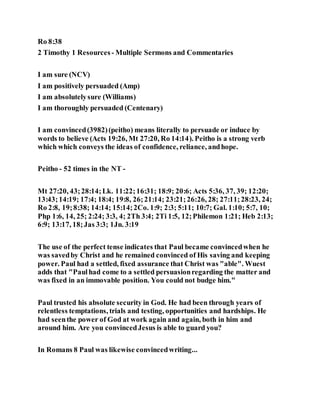 Ro 8:38
2 Timothy 1 Resources - Multiple Sermons and Commentaries
I am sure (NCV)
I am positively persuaded (Amp)
I am absolutelysure (Williams)
I am thoroughly persuaded (Centenary)
I am convinced(3982)(peitho) means literally to persuade or induce by
words to believe (Acts 19:26, Mt 27:20, Ro 14:14). Peitho is a strong verb
which which conveys the ideas of confidence, reliance, andhope.
Peitho - 52 times in the NT -
Mt 27:20, 43;28:14;Lk. 11:22;16:31; 18:9; 20:6; Acts 5:36, 37, 39; 12:20;
13:43;14:19; 17:4; 18:4; 19:8, 26;21:14; 23:21;26:26, 28; 27:11;28:23, 24;
Ro 2:8, 19;8:38; 14:14; 15:14;2Co. 1:9; 2:3; 5:11; 10:7; Gal. 1:10; 5:7, 10;
Php 1:6, 14, 25; 2:24; 3:3, 4; 2Th 3:4; 2Ti 1:5, 12;Philemon 1:21; Heb 2:13;
6:9; 13:17, 18;Jas 3:3; 1Jn. 3:19
The use of the perfect tense indicates that Paul became convincedwhen he
was savedby Christ and he remained convinced of His saving and keeping
power. Paul had a settled, fixed assurance that Christ was "able". Wuest
adds that "Paulhad come to a settled persuasionregarding the matter and
was fixed in an immovable position. You could not budge him."
Paul trusted his absolute security in God. He had been through years of
relentless temptations, trials and testing, opportunities and hardships. He
had seenthe power of God at work again and again, both in him and
around him. Are you convincedJesus is able to guard you?
In Romans 8 Paul was likewise convincedwriting...
 