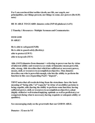 For I am convinced that neither death, nor life, nor angels, nor
principalities, nor things present, nor things to come, nor powers (Ro 8:38-
note)
HE IS ABLE TO GUARD: dunatos estin (3SPAI) phulaxai (AAN)
2 Timothy 1 Resources - Multiple Sermons and Commentaries
OUR GOD
IS ABLE!
He is able to safeguard(NJB)
He is able to guard safely(Berkley)
able to protect (GWT)
able to keepsafe (TEV)
Able (1415)(dunatos from dunamai = referring to powerone has by virtue
of inherent ability and resources;see study of dunamis) means powerful,
able, strong. Able describes that which has sufficient or necessarypower,
means, skill, or resources to accomplishan objective. Thus dunatos
describes one who is powerful enough, who has the ability to perform the
function in this case ofguarding Paul's "deposit".
TDNT notes that all words deriving from the stem duna- have the basic
meaning of “being able,” of “capacity” in virtue of an ability) pertains to
being capable, able (having the ability to perform some function; having
sufficient power, skill, or resources to accomplishan objective), adept
(highly skilledor well-trained implying aptitude as well as proficiency) or
competent (being what is necessary;having requisite or adequate ability or
qualities).
See encouraging study on the greattruth that our GOD IS ABLE.
Dunatos - 32 uses in NT
 
