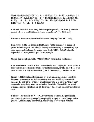 Matt. 19:26;24:24; 26:39;Mk. 9:23; 10:27;13:22; 14:35f;Lk. 1:49; 14:31;
18:27;24:19; Acts 2:24; 7:22; 11:17; 18:24;20:16;25:5; Rom. 4:21; 9:22;
11:23;12:18; 15:1; 1 Co. 1:26; 2 Co. 10:4; 12:10;13:9; Gal. 4:15; 2 Tim.
1:12; Titus 1:9; Heb. 11:19;Jas. 3:2
Paul like Abraham was "fully assured(plerophoreo) that what (God) had
promised, He was able (dunatos) also to perform." (Ro 4:21-note)
Luke uses dunatos to describe God as the "Mighty One" (Lk 1:49).
Paul writes to the Corinthians that God is "able (dunatos) to make all
grace abound to you, that always having all sufficiency in everything, you
may have an abundance for every gooddeed." (2Cor9:8) (Notice the
repetition of the adjective "pas" = all, every!)
Would that we all knew the "Mighty One" with such a confidence.
Paul understood the truth that the Lord God was "laying in Zion a stone, a
testedstone, a costlycornerstone for the foundation, firmly placed. He who
believes in it will not be disturbed. (Lxx = "ashamed")" (Isaiah28:16)
Guard (5442)(phulasso from phulax = watchman)means not simply to
keepas a possession, but to keepsecure and was a military term that
denotes the activity or office of a watchman whose job it was “to protect”
those who are asleepfrom harm during the night. The soldier on watch
was accountable with his own life to protect that which was entrusted to his
care.
Phulasso - 31 uses in the NT - NAS = abstain(1), guard(8), guarded(1),
guarding(1), guards(1), keep(5), keeping(2), keeps(1), kept(4), keptunder
guard(1), maintain(1), observe(2), preserved(1), protect(1), watchin
 
