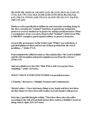 Mt 19:20;Mk. 10:20; Lk. 2:8; 8:29; 11:21, 28;12:15; 18:21;Jn. 12:25, 47;
17:12;Acts 7:53; 12:4; 16:4; 21:24f;22:20; 23:35;28:16; Ro 2:26; Gal.
6:13; 2Th 3:3; 1Ti5:21; 6:20; 2Ti1:12, 14;4:15; 2Pe 2:5; 3:17; 1Jn 5:21;
Jude 1:24. g(1).
Phulasso refers specificallyto deliberate and conscious watching, being on
the alert, carrying out "sentinel" functions, to guard (one assignedto
protect or oversee another)or to protect by taking careful measures. What
a word picture of our ever alert, all powerful "Sentinel" Christ Jesus Who
is MIGHTY enoughto guard againstrobbery or preserve from loss.
Jesus in His greatprayer to His Fathersaid "While I was with them...I
guarded (phulasso) them and not one of them perished but the sonof
perdition...." (John 17:12)
Paul reminded the afflicted saints at Thessalonicathat "the Lord is faithful
and He will strengthen and protect(phulasso) you from the evil one."
(2Thes 3:3)
Jude uses phulasso to describe "Him Who is able to keep(us) from
stumbling." (Jude 1:24-note).
WHAT I HAVE ENTRUSTED TO HIM: ten parathekenmou:
2 Timothy 1 Resources - Multiple Sermons and Commentaries
Martin Luther - I have had many things in my hands and have lost them
all. But whateverI have been able to place in God's hands I still possess.
Peterhas a parallel thought writing "Therefore, those also who suffer
according to the will of God shall entrust their souls to a faithful Creatorin
doing what is right. (1Pe 4:19-note)
 