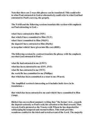 Note that there are 2 ways this phrase can be translated: This could refer
to what Paul entrusted to God or alternatively could refer to what God had
entrusted to Paul's care (eg, the gospel).
The NASB and the following versions translate this sectionwith emphasis
on Paul entrusting to God --
what I have entrusted to Him (NIV)
that which I have committed to Him (YLT)
what I have committed to Him (NKJV)
the depositI have entrusted to Him (Darby)
to keepthat which I have given into His care (BBE).
The following versions by contrasttranslate the phrase with the emphasis
on what God entrusted to Paul --
what He had entrusted to me (GWT)
what has been entrusted to me (ESV, JNT)
what He has entrusted to me (TEV)
the work He has committed to me (Phillips)
that which has been committed as a trust to me (Wuest).
The Amplified version is interesting as it includes both views in its
translation --
that which has been entrusted to me and which I have committed to Him
(Amp).
Hiebert has an excellentsummary writing that "the former view...regards
the depositvariously as Paul's soul, his salvation or his final reward. Thus
viewed, God is pictured as the Trustee with Whom he has depositedfor
safekeeping his temporal and eternalwelfare. This truth provides
wondrous comfortto the tried and testedservant of the Lord. The majority
 