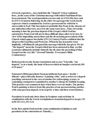 of Greek expositors... have held that the "deposit" is best explained
here...in the sense ofthe Christian message withwhich Paul himself has
been entrusted. The word (paratheke)occurs only in (1Ti 6:20), here and
in (2Ti 1:14 [note]) following. In the other two passagesthe word clearly
expresses whatis committed by God to a personand for which he is
answerable to God. This factmakes it probable that Paul, in the absence of
any indication otherwise, uses it in the same sense here...Thus viewedthe
meaning is that the precious deposit of the Gospel, which God has
entrusted to Paul, God will not in these difficult times allow to be lost. In
view of his impending martyrdom and the devastating persecutions ofthe
Church which appear inevitable (2Ti 3:12 [note]) Paul is confident that the
all powerful Guardian and Protector, Whom he has learnedto trust
implicitly, will Himself safeguardthe messagewhichHe has given. We let
"the deposit" mean the Gospelwhich has been entrusted to him, yet this
assurance ultimately includes himself, his all, since the preaching of that
Gospelwas his very life." (SecondTimothy- Everyman's Bible
Commentary)
Robertsonfavors the former translation and so says "Literally, “my
deposit,” as in a bank, the bank of heaven which no burglar can break (Mt
6:19-note)."
Entrusted (3866)(paratheke from paratithemi from para = beside +
tithemi = place)literally denotes “a putting with,” and so refers to a deposit
(anything entrusted to the care of another for safekeeping), a trust, or
something consignedorcommitted to another's charge for faithful keeping.
This practice was common in days when there were no banks. The picture
Paul is painting is drawn from this practice of one persontrusting another
with some precious deposit, to be kept for a time and then restoredintact.
Paratheke is used only three times in Scripture and eachtime in
combination with the Greek wordphulasso (translatedguard or keep): 1Ti
6:20 2Ti 1:12, 2Ti 1:14
In his first epistle Paul used the same combination of phulasso and
paratheke in his exhortation to Timothy....
 