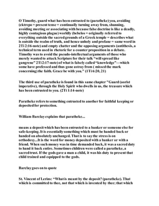 O Timothy, guard what has been entrusted to (paratheke)you, avoiding
(ektrepo = present tense = continually turning away from, shunning,
avoiding meeting or associating with because false doctrine is like a deadly,
highly contagious plague)worldly (bebelos = originally referred to
everything outside the sacredgrounds of a Greek temple = describes what
is outside the realm of truth, and hence unholy and profane = same word in
2Ti 2:16-note)and empty chatter and the opposing arguments (antithesis, a
technicalterm used in rhetoric for a counter proposition in a debate.
Timothy was to avoid the pseudo-intellectualarguments of those who
merely wantedto attack Scripture for their talk “will spread like
gangrene” 2Ti2:17-note)of what is falsely called“knowledge”—which
some have professedand thus gone astray from ( missedthe mark
concerning)the faith. Grace be with you." (1Ti 6:20, 21)
The third use of paratheke is found in this same chapter "Guard (aorist
imperative), through the Holy Spirit who dwells in us, the treasure which
has been entrusted to you. (2Ti 1:14-note)
Paratheke refers to something entrusted to another for faithful keeping or
depositedfor protection.
William Barclayexplains that paratheke...
means a depositwhich has been entrusted to a banker or someone else for
safe-keeping. It is essentiallysomething which must be handed back or
handed on absolutely unchanged. That is to saythe stress is on
orthodoxy...It is the word for money deposited with a banker or with a
friend. When such money was in time demanded back, it was a sacredduty
to hand it back entire. Sometimes children were called a paratheke, a
sacredtrust. If the gods gave a man a child, it was his duty to present that
child trained and equipped to the gods.
Barclaygoes onto quote
St. Vincent of Lerins: “Whatis meant by the deposit? (paratheke). That
which is committed to thee, not that which is invented by thee; that which
 