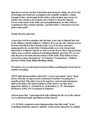 thou hast received, not that which thou hast devised; a thing not of wit, but
of learning; not of private assumption, but of public tradition; a thing
brought to thee, not brought forth of thee; wherein thou must not be an
author, but a keeper;not a leader, but a follower. Keep the deposit.
Preserve the talent of the faith safe and undiminished; let that which is
committed to thee remain with thee, and that deliver. Thou hast received
gold, render gold.”
Finally Barclayadds that
A man does well to remember that his duty is not only to himself, but also
to his children and his children’s children. If in our day the Church were to
become enfeebled;if the Christian ethic were to be more and more
submerged in the world; if the Christian faith were to be twisted and
distorted; it would not only be we who were the losers, those ofgenerations
still to come would be robbed of something infinitely precious. We are not
only the possessorsbut also the trustees of the faith. That which we have
received, we must also hand on." (2 Timothy 1 Commentary - William
Barclay's Daily Study Bible) (Bolding added)
Paratheke was a secularlegalterm describing something placed on trust in
another's keeping.
TDNT adds that paratheke referred to "a trust agreement" and a "legal
device whereby an objectcan be entrusted to another’s keeping for a
specific period. This objectwas to be kept free, unused and undamaged
until restoration. The trustworthiness of the trustee was thus most
important. (Kittel, G., Friedrich, G., & Bromiley, G. W. Theological
Dictionary of the New Testament. Eerdmans)
Vincent notes that "sums deposited with a Bishop for the use of the church
were calledtrust-funds (paratheke)of the church.
J. N. D. Kelly comments concerning paratheke that this truth "is not
something which the church’s minister works out for himself or is entitled
 