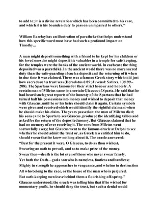 to add to; it is a divine revelation which has been committed to his care,
and which it is his bounden duty to pass on unimpaired to others."
William Barclayhas an illustration of paratheke that helps understand
how this specific word must have had such a profound impact on
Timothy...
A man might deposit something with a friend to be kept for his children or
his loved ones;he might deposithis valuables in a temple for safe keeping,
for the temples were the banks of the ancient world. In eachcase the thing
depositedwas a parathēkē. In the ancient world there was no more sacred
duty than the safe-guarding ofsuch a deposit and the returning of it when
in due time it was claimed. There was a famous Greek story which told just
how sacredsucha trust was (Herodotus 6:89; Juvenal: Satires, 13:199–
208). The Spartans were famous for their strict honour and honesty. A
certain man of Miletus came to a certain Glaucus of Sparta. He said that he
had heard such greatreports of the honesty of the Spartans that he had
turned half his possessionsinto money and wished to deposit that money
with Glaucus, until he or his heirs should claim it again. Certain symbols
were given and receivedwhich would identify the rightful claimant when
he should make his claim. The years passedon; the man of Miletus died;
his sons came to Sparta to see Glaucus, producedthe identifying tallies and
askedfor the return of the depositedmoney. But Glaucus claimed that he
had no memory of ever receiving it. The sons from Miletus went
sorrowfully away;but Glaucus went to the famous oracle atDelphi to see
whether he should admit the trust or, as Greek law entitled him to do,
should swearthat he knew nothing about it. The oracle answered:
“Bestfor the present it were, O Glaucus, to do as thou wishest,
Swearing an oath to prevail, and so to make prize of the money.
Swearthen—death is the lot even of those who never swearfalsely.
Yet hath the Oath—goda son who is nameless, footlessandhandless;
Mighty in strength he approaches to vengeance,and whelms in destruction
All who belong to the race, or the house of the man who is perjured.
But oath-keeping men leave behind them a flourishing off-spring.”
Glaucus understood; the oracle was telling him that if he wished for
momentary profit, he should deny the trust, but such a denial would
 