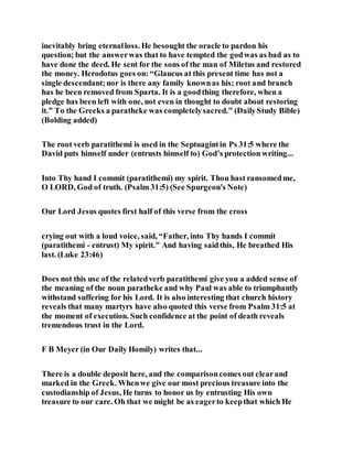 inevitably bring eternalloss. He besought the oracle to pardon his
question; but the answerwas that to have tempted the godwas as bad as to
have done the deed. He sent for the sons of the man of Miletus and restored
the money. Herodotus goes on:“Glaucus at this present time has not a
single descendant;nor is there any family knownas his; root and branch
has he been removed from Sparta. It is a goodthing therefore, when a
pledge has been left with one, not even in thought to doubt about restoring
it.” To the Greeks a paratheke was completelysacred." (DailyStudy Bible)
(Bolding added)
The root verb paratithemi is used in the Septuagintin Ps 31:5 where the
David puts himself under (entrusts himself to) God’s protection writing...
Into Thy hand I commit (paratithemi) my spirit. Thou hast ransomedme,
O LORD, God of truth. (Psalm 31:5) (See Spurgeon's Note)
Our Lord Jesus quotes first half of this verse from the cross
crying out with a loud voice, said, “Father, into Thy hands I commit
(paratithemi - entrust) My spirit." And having saidthis, He breathed His
last. (Luke 23:46)
Does not this use of the relatedverb paratithemi give you a added sense of
the meaning of the noun paratheke and why Paul was able to triumphantly
withstand suffering for his Lord. It is also interesting that church history
reveals that many martyrs have also quoted this verse from Psalm 31:5 at
the moment of execution. Such confidence at the point of death reveals
tremendous trust in the Lord.
F B Meyer (in Our Daily Homily) writes that...
There is a double deposit here, and the comparisoncomes out clearand
marked in the Greek. Whenwe give our most precious treasure into the
custodianship of Jesus, He turns to honor us by entrusting His own
treasure to our care. Oh that we might be as eagerto keepthat which He
 