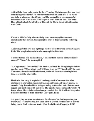 Africa if the Lord calls you to do that. Trusting Christ means that you trust
that He is good and that He knows whatis best for your life. If He wants
you to be a missionary in Africa, you’d be miserable to be a successful
stockbrokeron Wall Street. You’ve got to trust Him for that. You hand
Him a blank check for all of your life and He fills in the details. (Banking
with God)
Christ Is Able! - Only when we fully trust someone will we commit
ourselves to that person. Such complete trust is depicted in the following
story.
A crowd gazedin awe as a tightrope walkerinched his way across Niagara
Falls. The people cheeredwhen he accomplishedthe feat.
Then he turned to a man and said, "Do you think I could carry someone
across?""Sure," the man replied.
"Let's go then!" "No thanks!" the man exclaimed. So the tightroper asked
another man, "Whatabout you? Will you trust me?" "Yes, I will," he said.
That man climbed onto his shoulders, and with the waterroaring below
they reachedthe other side.
Hidden in this story is a spiritual challenge eachof us must face. Our
sinfulness is a yawning chasmbetweenus and God, and we are unable to
cross it. Only Jesus is able to bring us safelyto the other side. But we must
repent and trust Him with our lives. The apostle Paul confidently wrote, "I
know whom I have believed and am persuaded that He is able to keepwhat
I have committed to Him until that Day" (2Ti. 1:12).
Are you trying on your own to cross the chasm of sin that separates you
from God? It's impossible. Put your trust in Christ, for He alone is able to
bring you to God. —Joanie Yoder(Our Daily Bread, Copyright RBC
 