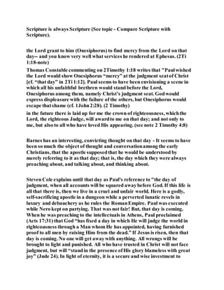 Scripture is always Scripture (See topic - Compare Scripture with
Scripture).
the Lord grant to him (Onesiphorus) to find mercy from the Lord on that
day-- and you know very well what services he rendered at Ephesus. (2Ti
1:18-note)
Thomas Constable commenting on 2Timothy 1:18 writes that "Paulwished
the Lord would show Onesiphorus “mercy” at the judgment seatof Christ
[cf. “that day” in 2Ti 1:12]. Paul seems to have been envisioning a scene in
which all his unfaithful brethren would stand before the Lord,
Onesiphorus among them, namely Christ’s judgment seat. Godwould
express displeasure with the failure of the others, but Onesiphorus would
escape thatshame (cf. 1John2:28). (2 Timothy)
in the future there is laid up for me the crown of righteousness, whichthe
Lord, the righteous Judge, will awardto me on that day; and not only to
me, but also to all who have loved His appearing. (see note 2 Timothy 4:8)
Barnes has an interesting, convicting thought on that day - It seems to have
been so much the object of thought and conversationamong the early
Christians, that the apostle supposedthat he would be understood by
merely referring to it as that day; that is, the day which they were always
preaching about, and talking about, and thinking about.
Steven Cole explains until that day as Paul's reference to "the day of
judgment, when all accounts will be squared awaybefore God. If this life is
all that there is, then we live in a cruel and unfair world. Here is a godly,
self-sacrificing apostle in a dungeon while a perverted lunatic revels in
luxury and debauchery as he rules the RomanEmpire. Paul was executed
while Nero kept on partying. That was not fair! But, that day is coming.
When he was preaching to the intellectuals in Athens, Paul proclaimed
(Acts 17:31) that God “has fixed a day in which He will judge the world in
righteousness through a Man whom He has appointed, having furnished
proof to all men by raising Him from the dead.” If Jesus is risen, then that
day is coming. No one will get awaywith anything. All wrongs will be
brought to light and punished. All who have trusted in Christ will not face
judgment, but will “standin the presence ofHis glory blameless with great
joy” (Jude 24). In light of eternity, it is a secure and wise investment to
 