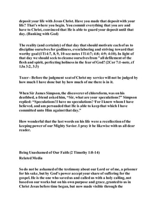 deposit your life with Jesus Christ. Have you made that depositwith your
life? That’s where you begin. You commit everything that you are and
have to Christ, convinced that He is able to guard your deposit until that
day. (Banking with God)
The reality (and certainty) of that day that should motivate eachof us to
discipline ourselves for godliness, evenlaboring and striving toward that
worthy goal(1Ti4:7, 8, 9, 10-see notes 1Ti4:7; 4:8; 4:9; 4:10). In light of
that day we should seek to cleanse ourselvesfrom "all defilement of the
flesh and spirit, perfecting holiness in the fear of God? (2Cor 7:1-note, cf
1Jn 3:2, 3:3)
Tozer- Before the judgment seatof Christ my service will not be judged by
how much I have done but by how much of me there is in it.
When Sir James Simpson, the discovererof chloroform, was on his
deathbed, a friend askedhim, “Sir, what are your speculations?” Simpson
replied: “Speculations!I have no speculations!‘For I know whom I have
believed, and am persuaded that He is able to keepthat which I have
committed unto Him againstthat day.”
How wonderful that the last words on his life were a recollectionofthe
keeping powerof our Mighty Savior. I pray it be likewise with us all dear
reader.
Being Unashamed of Our Faith (2 Timothy 1:8-14)
RelatedMedia
So do not be ashamedof the testimony about our Lord or of me, a prisoner
for his sake, but by God’s power acceptyour share of suffering for the
gospel. He is the one who savedus and called us with a holy calling, not
basedon our works but on his own purpose and grace, grantedto us in
Christ Jesus before time began, but now made visible through the
 