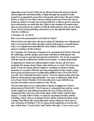 appearing of our SaviorChrist Jesus. He has brokenthe powerof death
and brought life and immortality to light through the gospel!Forthis
gospelI was appointed a preacherand apostle and teacher. Becauseofthis,
in fact, I suffer as I do. But I am not ashamed, because I know the one in
whom my faith is set and I am convincedthat he is able to protect what has
been entrusted to me until that day. Hold to the standard of sound words
that you heard from me and do so with the faith and love that are in Christ
Jesus. Protectthatgood thing entrusted to you, through the Holy Spirit
who lives within us.
2 Timothy 1:8–14 (NET)
How can we be unashamed of our faith in Christ?
When Paul wrote this letter, the persecutionof Christians was widespread.
They were mockedfor their morality and for believing in a crucified man.
They were imprisoned and killed for their beliefs. Paul himself was in
prison awaiting a death sentence.
In 2 Timothy 1:8, Paul urges Timothy to be unashamed of Christ, Paul and
his sufferings, and the gospel, and to join with him in suffering for the
faith. Everyone in Asia had already desertedPaul (v. 15). To be associated
with the apostle couldlead to further persecution—so many denied him.
Temptations to shame are still prominent today. In fact, all of us have
probably felt shame about Christ, other believers, or God’s Word at some
point. It may be shame about Scriptures’ teachings on homosexuality,
abortion, or creation. With the growing antagonismon these topics, many
feel a greatsocialpressure to compromise biblical views. Proverbs 29:25
says the “fear of people becomes a snare.” Fear(or shame) traps and stops
believers from progressing spiritually. Forsome, it ultimately pulls them
awayfrom Christ; Matthew 13:21 describes how some will fall away
because oftrouble or persecutionover the Word.
The fact that believers are vulnerable to shame is implied by Christ’s
declarationin Mark 8:38: “Forif anyone is ashamedof me and my words
in this adulterous and sinful generation, the Son of Man will also be
ashamedof him when he comes in the glory of his Father with the holy
angels.” To truly follow Christ, we must be unashamed of him and his
teachings. Those who are ashamed, Christ will be ashamed of them at his
coming. Most likely this means that their shame will prove their lack of
true salvation. In Matthew 7:22-23, many professing believers in the last
days will declare, “Lord, Lord,” and Christ will reply, “I never knew you.”
 