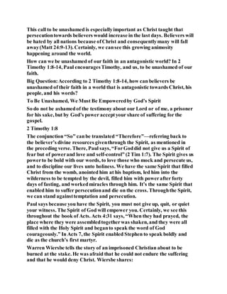 This call to be unashamed is especiallyimportant as Christ taught that
persecutiontowards believers would increase in the last days. Believers will
be hated by all nations because ofChrist and consequentlymany will fall
away(Matt 24:9-13). Certainly, we cansee this growing animosity
happening around the world.
How can we be unashamed of our faith in an antagonistic world? In 2
Timothy 1:8-14, Paul encouragesTimothy, and us, to be unashamed of our
faith.
Big Question:According to 2 Timothy 1:8-14, how can believers be
unashamed of their faith in a world that is antagonistic towards Christ, his
people, and his words?
To Be Unashamed, We Must Be Empoweredby God’s Spirit
So do not be ashamedof the testimony about our Lord or of me, a prisoner
for his sake, but by God’s power acceptyour share of suffering for the
gospel.
2 Timothy 1:8
The conjunction “So” canbe translated “Therefore”—referring back to
the believer’s divine resources giventhrough the Spirit, as mentioned in
the preceding verse. There, Paul says, “ForGoddid not give us a Spirit of
fear but of powerand love and self-control” (2 Tim 1:7). The Spirit gives us
powerto be bold with our words, to love those who mock and persecute us,
and to discipline our lives unto holiness. We have the same Spirit that filled
Christ from the womb, anointed him at his baptism, led him into the
wilderness to be tempted by the devil, filled him with powerafter forty
days of fasting, and workedmiracles through him. It’s the same Spirit that
enabled him to suffer persecutionand die on the cross. Throughthe Spirit,
we can stand againsttemptation and persecution.
Paul says because you have the Spirit, you must not give up, quit, or quiet
your witness. The Spirit of God will empower you. Certainly, we see this
throughout the book of Acts. Acts 4:31 says, “When they had prayed, the
place where they were assembledtogetherwas shaken, and they were all
filled with the Holy Spirit and beganto speak the word of God
courageously.” In Acts 7, the Spirit enabled Stephen to speak boldly and
die as the church’s first martyr.
Warren Wiersbe tells the story of an imprisoned Christian about to be
burned at the stake. He was afraid that he could not endure the suffering
and that he would deny Christ. Wiersbe shares:
 
