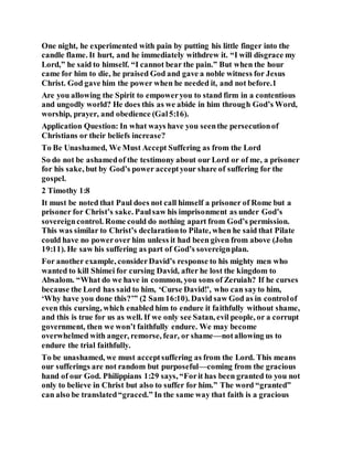One night, he experimented with pain by putting his little finger into the
candle flame. It hurt, and he immediately withdrew it. “I will disgrace my
Lord,” he said to himself. “I cannot bear the pain.” But when the hour
came for him to die, he praised God and gave a noble witness for Jesus
Christ. God gave him the power when he needed it, and not before.1
Are you allowing the Spirit to empoweryou to stand firm in a contentious
and ungodly world? He does this as we abide in him through God’s Word,
worship, prayer, and obedience (Gal5:16).
Application Question: In what ways have you seenthe persecutionof
Christians or their beliefs increase?
To Be Unashamed, We Must Accept Suffering as from the Lord
So do not be ashamedof the testimony about our Lord or of me, a prisoner
for his sake, but by God’s power acceptyour share of suffering for the
gospel.
2 Timothy 1:8
It must be noted that Paul does not call himself a prisoner of Rome but a
prisoner for Christ’s sake. Paulsaw his imprisonment as under God’s
sovereigncontrol. Rome could do nothing apart from God’s permission.
This was similar to Christ’s declarationto Pilate, when he said that Pilate
could have no powerover him unless it had been given from above (John
19:11). He saw his suffering as part of God’s sovereignplan.
For another example, considerDavid’s response to his mighty men who
wanted to kill Shimei for cursing David, after he lost the kingdom to
Absalom. “What do we have in common, you sons of Zeruiah? If he curses
because the Lord has said to him, ‘Curse David!’, who can sayto him,
‘Why have you done this?’” (2 Sam 16:10). David saw God as in controlof
even this cursing, which enabled him to endure it faithfully without shame,
and this is true for us as well. If we only see Satan, evil people, or a corrupt
government, then we won’t faithfully endure. We may become
overwhelmed with anger, remorse, fear, or shame—notallowing us to
endure the trial faithfully.
To be unashamed, we must acceptsuffering as from the Lord. This means
our sufferings are not random but purposeful—coming from the gracious
hand of our God. Philippians 1:29 says, “Forit has been granted to you not
only to believe in Christ but also to suffer for him.” The word “granted”
can also be translated“graced.” In the same way that faith is a gracious
 