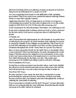 gift from God (Eph 2:8-9) so is suffering. It makes us depend on God more
and grow in our faith (Rom 5:3-4, James 1:2-3).30
Are you recognizing God’s hand over the difficulties of life, including
persecution? Thatis how Paul, Jesus, and David endured suffering without
shame or some other ungodly response.
Application Question: Why is it important to see Godas sovereignover
evil, including persecution? In what other Scriptures do we see this reality
taught (cf. Heb 10:32-34, 12:6-7)? How does this encourage you?
To Be Unashamed, We Must Remember That Others Are Suffering as well
So do not be ashamedof the testimony about our Lord or of me, a prisoner
for his sake, but by God’s power acceptyour share of suffering for the
gospel.
2 Timothy 1:8
After Paul mentions his imprisonment, he calls Timothy to accepthis share
of suffering for the gospel(v. 8). Paul’s mention of his suffering was meant
to encourage Timothy to also willingly acceptsuffering. This is true for us
as well. Our sufferings are not unique to us; they are also experiencedby
Christians throughout the world—many times in a greaterway than us.
Have we been rejectedby friends for the faith? Have we lostfamily? Have
we been mocked? This is not uncommon. For many throughout the world,
being a Christian means to be skipped over for a promotion, to lose a job,
to have one’s possessions taken, to be imprisoned, or even to lose one’s life.
Over 400 Christians die for the faith every day. This reality must
encourage us to be faithful and willing to join in with their sufferings.
First Corinthians 10:13 says,
No trial has overtakenyou that is not facedby others. And Godis faithful:
He will not let you be tried beyond what you are able to bear, but with the
trial will also provide a way out so that you may be able to endure it.
First Peter5:8–9 says,
Be sober and alert. Your enemy the devil, like a roaring lion, is on the
prowl looking for someone to devour. Resisthim, strong in your faith,
because you know that your brothers and sisters throughout the world are
enduring the same kinds of suffering.
Peterreasons that we should resistthe devil “because” we know that other
believers are going through the same sufferings. Remembering this should
encourage us to suffer and not be ashamed.
 