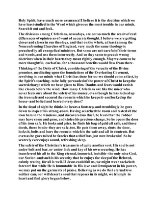 Holy Spirit, have much more assurance!I believe it is the doctrine which we
have leaststudied in the Word which gives us the most trouble in our minds.
Searchit out and look.
The divisions among Christians, nowadays, are not so much the result of real
differences of opinion as of want of accurate thought. I believe we are getting
closerand closerin our theology, and that on the whole, at leastamong the
Nonconforming Churches of England, very much the same theologyis
preachedby all evangelicalministers. But some are not careful of their terms
and words, and use them incorrectly. And so they seemto preach wrong
doctrines when in their hearts they mean rightly enough. Maywe come to be
more thoughtful, eachof us, for a thousand benefits would flow from there.
Thinking of the Deity of Christ, considering of the veracity of the Divine
promises, meditating upon the foundations of the Everlasting Covenant,
revolving in our minds what Christ has done for us–we should come at last, by
the Spirit’s teaching–to be fully persuadedof the power of Christ to keepthe
sacredcharge which we have given to Him. Doubts and fears would vanish
like clouds before the wind. How many Christians are like the miser who
never feels sure about the safetyof his money, even though he has lockedup
the iron safe and securedthe room in which he keeps it–andlockedup the
house–andbolted and barred every door?
In the dead of night he thinks he hears a footstep, and tremblingly he goes
down to inspect his strong-room. Having searchedthe room and testedall the
iron bars in the windows, and discoveredno thief, he fears that the robber
may have come and gone, and stolen his precious charge. So he opens the door
of his iron safe. He looks and pries, he finds his bag of gold all safe, and those
deeds, those bonds–they are safe, too. He puts them away, shuts the door,
locks it, bolts and bars the room in which is the safe and all its contents. But
even as he goes to bed he fancies that a thief has just now brokenin! So he
scarcelyeverenjoys sound, refreshing sleep.
The safetyof the Christian’s treasure is of quite another sort. His soul is not
under bolt and bar, or under lock and keyof his own securing. He has
transferred his all to the King eternal, immortal, invisible–the only wise God,
our Savior–andsuch is his security that he enjoys the sleepof the Beloved,
calmly resting, for all is well. If Jesus couldfail us, we might wear sackcloth
forever! But while He is Immutable in His love and Omnipotent in his power,
we may put on the garments of praise. Believing as we do that eternal love
neither can, nor will desert a soul that reposes in its might, we triumph in
heart and find glory begun below.
 