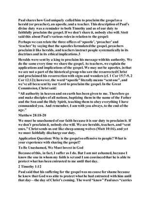 Paul shares how God uniquely calledhim to proclaim the gospelas a
herald (or preacher), an apostle, and a teacher. This description of Paul’s
divine duty was a reminder to both Timothy and us of our duty to
faithfully proclaim the gospel. If we don’t share it, nobody else will. Stott
said this about Paul’s various roles in relation to the gospel:
Perhaps we can relate the three offices of ‘apostle’, ‘preacher’and
‘teacher’by saying that the apostles formulatedthe gospel, preachers
proclaim it like heralds, and teachers instruct people systematicallyin its
doctrines and in its ethicalimplications.3
Heralds were sent by a king to proclaim his message withhis authority. We
do the same every time we share the gospel. As teachers, we explain the
applications and implications of the gospel. We may not be apostles, inthat
we are not a part of the historical group who saw the resurrectedChrist
and proclaimed his resurrectionwith signs and wonders (cf. 1 Cor 15:7-9, 2
Cor 12:12);however, the word “apostle” literallymeans “sentone”, and
we’ve all been sent by our Lord to proclaim the gospel. In the Great
Commission, Christ said:
“All authority in heaven and on earth has been given to me. Therefore go
and make disciples of all nations, baptizing them in the name of the Father
and the Son and the Holy Spirit, teaching them to obey everything I have
commanded you. And remember, I am with you always, to the end of the
age.”
Matthew 28:18-20
We must be unashamed of our faith because it is our duty to proclaim it. If
we don’t proclaim it, nobody else will. We are heralds, teachers, and “sent
ones.” Christsends us out like sheep among wolves (Matt 10:16), and yet
we must faithfully discharge our duty.
Application Question: Why is the gospelso offensive to people? What is
your experience with sharing the gospel?
To Be Unashamed, We Must Invest in God
Becauseofthis, in fact, I suffer as I do. But I am not ashamed, because I
know the one in whom my faith is setand I am convincedthat he is able to
protect what has been entrusted to me until that day.
2 Timothy 1:12
Paul said that his suffering for the gospelwas no cause for shame because
he knew that God was able to protect what he had entrusted with him until
that day—the day of Christ’s coming. The word “know” Pauluses “carries
 