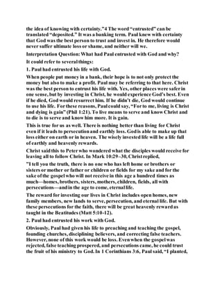 the idea of knowing with certainty.”4 The word “entrusted” can be
translated “deposited.” It was a banking term. Paul knew with certainty
that God was the best person to trust and invest in. He therefore would
never suffer ultimate loss or shame, and neither will we.
Interpretation Question:What had Paul entrusted with God and why?
It could refer to severalthings:
1. Paul had entrusted his life with God.
When people put money in a bank, their hope is to not only protect the
money but also to make a profit. Paul may be referring to that here. Christ
was the best person to entrust his life with. Yes, other places were saferin
one sense, but by investing in Christ, he would experience God’s best. Even
if he died, God would resurrect him. If he didn’t die, God would continue
to use his life. Forthese reasons, Paulcould say, “Forto me, living is Christ
and dying is gain” (Phil 1:21). To live means to serve and know Christ and
to die is to serve and know him more. It is gain.
This is true for us as well. There is nothing better than living for Christ
even if it leads to persecutionand earthly loss. Godis able to make up that
loss either on earth or in heaven. The wisely invested life will be a life full
of earthly and heavenly rewards.
Christ saidthis to Peterwho wondered what the disciples would receive for
leaving all to follow Christ. In Mark 10:29–30, Christreplied,
”I tell you the truth, there is no one who has left home or brothers or
sisters or mother or father or children or fields for my sake and for the
sake ofthe gospelwho will not receive in this age a hundred times as
much—homes, brothers, sisters, mothers, children, fields, all with
persecutions—andin the age to come, eternallife.
The reward for investing our lives in Christ includes open homes, new
family members, new lands to serve, persecution, and eternal life. But with
these persecutions for the faith, there will be great heavenly rewardas
taught in the Beatitudes (Matt 5:10-12).
2. Paul had entrusted his work with God.
Obviously, Paul had given his life to preaching and teaching the gospel,
founding churches, disciplining believers, and correcting false teachers.
However, none of this work would be loss. Evenwhen the gospelwas
rejected, false teaching prospered, and persecutions came, he could trust
the fruit of his ministry to God. In 1 Corinthians 3:6, Paul said, “I planted,
 